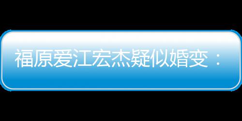 疑似爱江福原分居宏杰婚变阂很两人准备深 隔