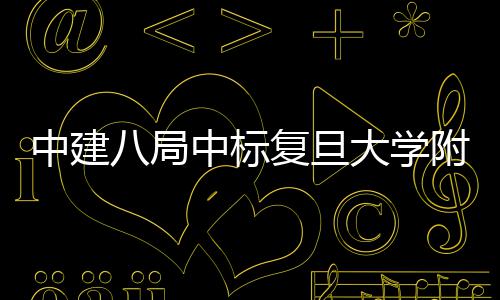 八局大学医院医院安徽儿科复旦附属中建中标项目